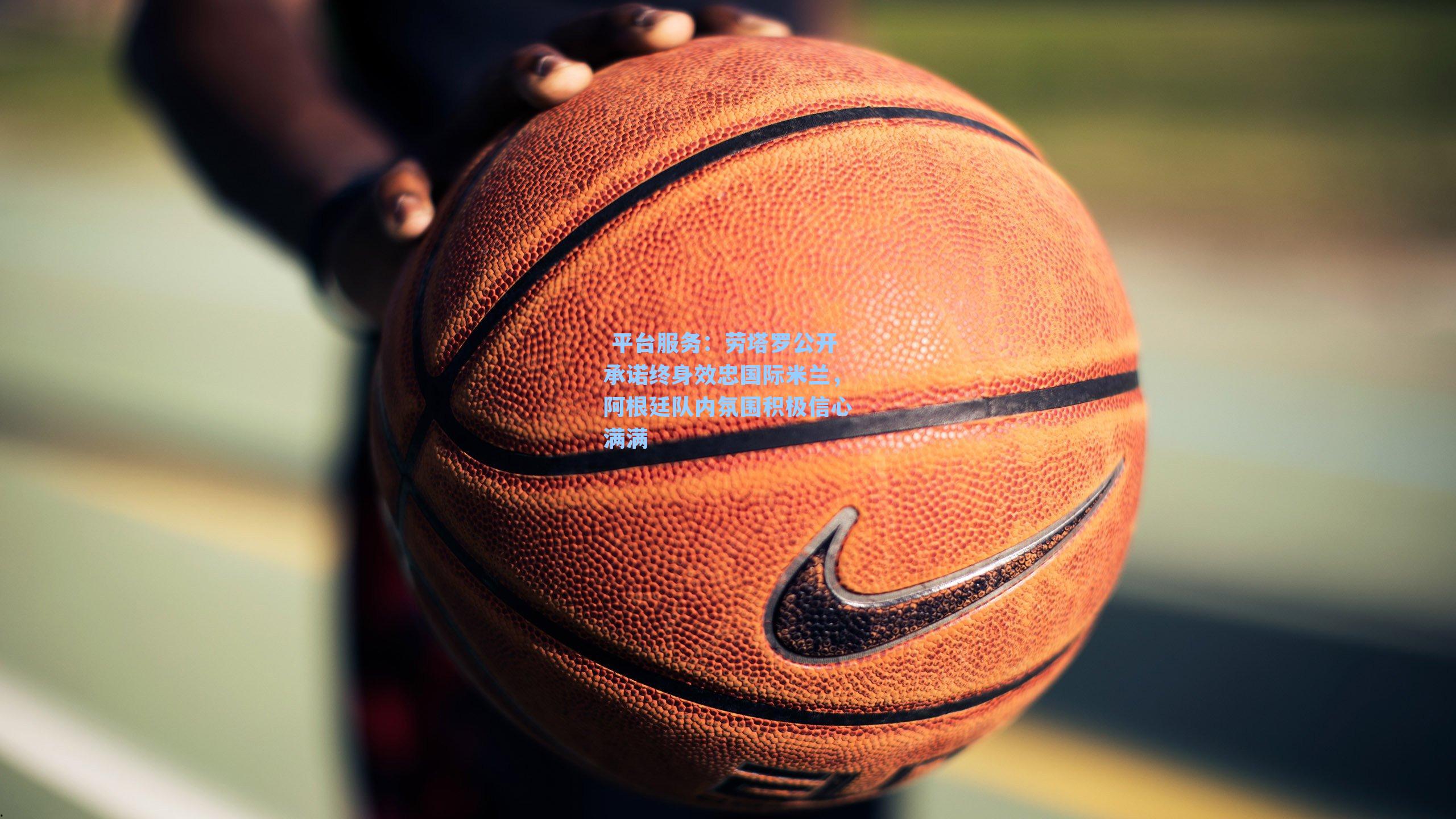  平台服务：劳塔罗公开承诺终身效忠国际米兰，阿根廷队内氛围积极信心满满