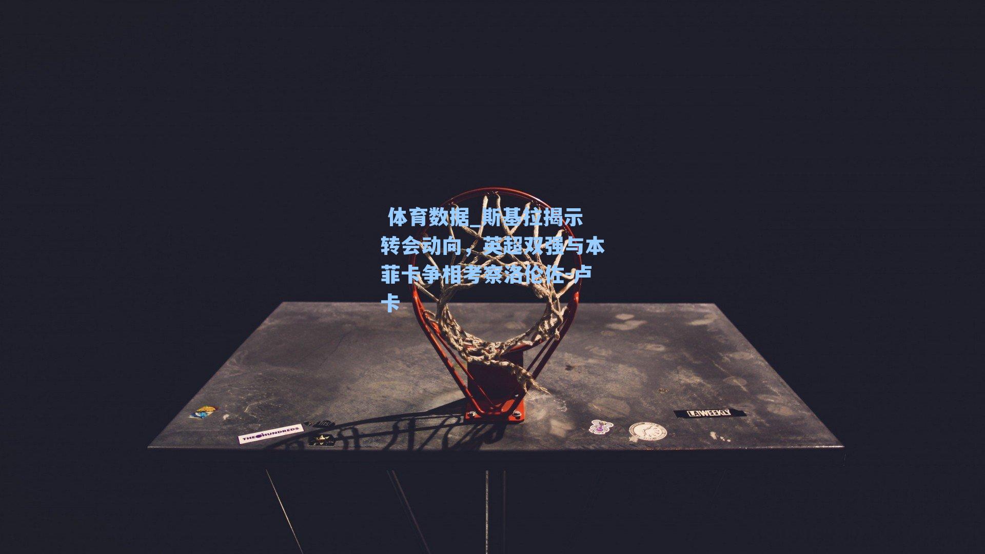  体育数据_斯基拉揭示转会动向，英超双强与本菲卡争相考察洛伦佐-卢卡